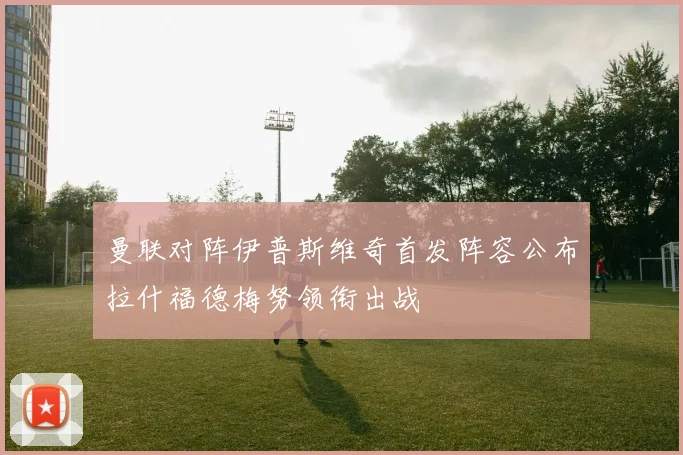 曼联对阵伊普斯维奇首发阵容公布拉什福德梅努领衔出战