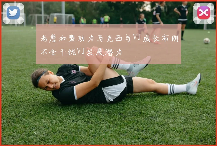 老詹加盟助力马克西与VJ成长布朗不会干扰VJ发展潜力