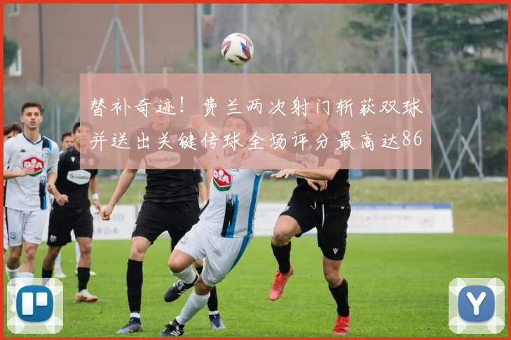 替补奇迹！费兰两次射门斩获双球并送出关键传球全场评分最高达86