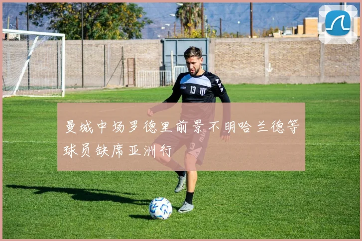 曼城中场罗德里前景不明哈兰德等球员缺席亚洲行