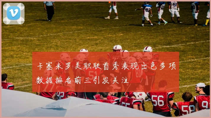 卡塞米罗美职联首秀表现出色多项数据排名前三引发关注